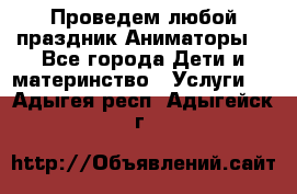 Проведем любой праздник.Аниматоры. - Все города Дети и материнство » Услуги   . Адыгея респ.,Адыгейск г.